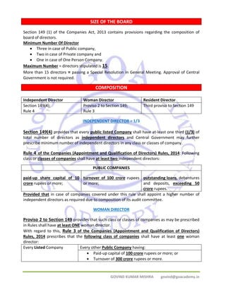 SIZE OF THE BOARD 
Section 149 (1) of the Companies Act, 2013 contains provisions regarding the composition of 
board of directors. 
Minimum Number Of Director 
GOVIND KUMAR MISHRA govind@goacademy.in 
• Three in case of Public company, 
• Two in case of Private company and 
• One in case of One Person Company. 
Maximum Number = directors stipulated is 15. 
More than 15 directors = passing a Special Resolution in General Meeting. Approval of Central 
Government is not required. 
COMPOSITION 
Independent Director Woman Director Resident Director 
Section 149(4); 
Proviso 2 to Section 149; 
Rule 4 
Rule 3 
Third proviso to Section 149 
INDEPENDENT DIRECTOR = 1/3 
Section 149(4) provides that every public listed Company shall have at‐least one third (1/3) of 
total number of directors as independent directors and Central Government may further 
prescribe minimum number of independent directors in any class or classes of company. 
Rule 4 of the Companies (Appointment and Qualification of Directors) Rules, 2014: Following 
class or classes of companies shall have at least two independent directors: 
PUBLIC COMPANIES 
paid‐up share capital of 10 
crore rupees or more; 
turnover of 100 crore rupees 
or more; 
outstanding loans, debentures 
and deposits, exceeding 50 
crore rupees. 
Provided that in case of companies covered under this rule shall appoint a higher number of 
independent directors as required due to composition of its audit committee. 
WOMAN DIRECTOR 
Proviso 2 to Section 149 provides that such class or classes of companies as may be prescribed 
in Rules shall have at least ONE woman director. 
With regard to this, Rule 3 of the Companies (Appointment and Qualification of Directors) 
Rules, 2014 prescribes that the following class of companies shall have at least one woman 
director: 
Every Listed Company Every other Public Company having: 
• Paid‐up capital of 100 crore rupees or more; or 
• Turnover of 300 crore rupees or more. 
 