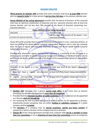 RESIDENT DIRECTOR 
Third proviso to Section 149 provides that every company shall have at least ONE director 
who has stayed in India for a total period of not less than 182 days in the previous calendar year. 
Clause 49(II)(A) of the Listing Agreement provides that The Board of Directors of the company 
shall have an optimum combination of executive and non‐ executive directors with at least one 
woman director and not less than fifty percent of the Board of Directors comprising non‐executive 
GOVIND KUMAR MISHRA govind@goacademy.in 
directors. 
Clause 49(II)(A) of the Listing Agreement 
executive non‐ executive 
at least one woman director 
not less than fifty percent of the Board = non‐executive 
directors 
Clause 49 further provides that in case the Chairman of the board in a non –executive director, at 
least one third of the Board should comprise independent directors and in case the company 
does not have a regular non‐executive Chairman, at least half of the Board should comprise 
independent directors. 
Provided that where the regular non‐executive Chairman is a promoter of the company or is 
related to any promoter or person occupying management positions at the Board level or at one 
level below the Board, at least one‐half of the Board of the company shall consist of independent 
directors. 
CHAIRMAN 
Chairman of the board in a non –executive 
director 
At least one third of the Board independent 
director 
If does not have a regular non‐executive 
Chairman 
at least half of the Board independent director 
If regular non‐executive Chairman is a 
promoter or related to Board 
at least half of the Board independent director 
NUMBER OF DIRECTORSHIP 
¾ Section 165 stipulates that a person cannot hold office at the same time as director 
(including any alternate directorship) in more than 20 companies. 
¾ Provided that the maximum number of public companies in which a person can be appointed 
as a director shall not exceed ten. 
¾ For reckoning the limit of public companies in which a person can be appointed as director, 
directorship private companies that are either holding or subsidiary company of a public 
company shall be included. 
¾ The members of a company may, by special resolution, specify any lesser number of 
companies in which a director of the company may act as directors. 
¾ Clause 49 of the Listing Agreement provides that a director shall not be a member in more 
than ten committees or act as Chairman of more than five committees across all companies 
 