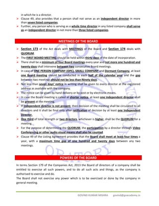 GOVIND KUMAR MISHRA govind@goacademy.in 
in which he is a director. 
¾ Clause 49, also provides that a person shall not serve as an independent director in more 
than seven listed companies. 
¾ Further, any person who is serving as a whole time director in any listed company shall serve 
as an independent director in not more than three listed companies. 
MEETINGS OF THE BOARD 
¾ Section 173 of the Act deals with MEETINGS of the Board and Section 174 deals with 
QUORUM. 
¾ The FIRST BOARD MEETING should be held within thirty days of the date of incorporation. 
¾ There shall be a minimum of four Board meetings every year and not more one hundred and 
twenty days shall intervene between two consecutive Board meetings. 
¾ In case of ONE PERSON COMPANY (OPC), SMALL COMPANY and Dormant Company, at least 
one Board meeting should be conducted in each half of the calendar year and the gap 
between two meetings should not be less than Ninety days. 
¾ Not less than seven days’ notice in writing shall be given to every director at the registered 
address as available with the company. 
¾ The notice can be given by hand delivery or by post or by electronic means. 
¾ In case the Board meeting is called at shorter notice, at least one independent director shall 
be present at the meeting. 
¾ If independent director is not present, then decision of the meeting shall be circulated to all 
directors and it shall be final only after ratification of decision by at least one Independent 
Director. 
¾ One third of total strength or two directors, whichever is higher, shall be the QUORUM for a 
meeting. 
¾ For the purpose of determining the QUORUM, the participation by a director through Video 
Conferencing or other audio visual means shall also be counted. 
¾ Clause 49 of the Listing Agreement provides that the Board shall meet at least four times a 
year, with a maximum time gap of one hundred and twenty days between any two 
meetings. 
POWERS OF THE BOARD 
In terms Section 179 of the Companies Act, 2013 the Board of directors of a company shall be 
entitled to exercise all such powers, and to do all such acts and things, as the company is 
authorised to exercise and do. 
The Board shall not exercise any power which is to be exercised or done by the company in 
general meeting. 
 