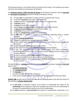 The banking company is not covered under the purview of this section. The company may impose 
restriction and conditions on the powers of the Board. 
The following (section 179(3) and Rule 8) powers of the Board of directors shall be exercised 
only by means of resolutions passed at meetings of the Board, namely:‐ 
(1) to make calls on shareholders in respect of money unpaid on their shares; 
(2) to authorise buy‐back of securities under section 68; 
(3) to issue securities, including debentures, whether in or outside India; 
(4) to borrow monies; 
(5) to invest the funds of the company; 
(6) to grant loans or give guarantee or provide security in respect of loans; 
(7) to approve financial statement and the Board’s report; 
(8) to diversify the business of the company; 
(9) to approve amalgamation, merger or reconstruction; 
(10) to take over a company or acquire a controlling or substantial stake in another 
GOVIND KUMAR MISHRA govind@goacademy.in 
company; 
(11) to make political contributions; 
(12) to appoint or remove key managerial personnel (KMP); 
(13) to take note of appointment(s) or removal(s) of one level below the Key Management 
Personnel; 
(14) to appoint internal auditors and secretarial auditor; 
(15) to take note of the disclosure of director’s interest and shareholding; 
(16) to buy, sell investments held by the company (other than trade investments), 
constituting five percent or more of the paid–up share capital and free reserves of the 
investee company; 
(17) to invite or accept or renew public deposits and related matters; 
(18) to review or change the terms and conditions of public deposit; 
(19) to approve quarterly, half yearly and annual financial statements or financial results as 
the case may be. 
The Board may, by a resolution passed at a meeting, DELEGATE the powers specified in (4) to (6) 
above to any 
• committee of directors, 
• the managing director, 
• the manager or 
• any other principal officer of the company or 
• in the case of a branch office of the company, the principal officer of the branch office. 
Section 180 provides that the board can exercise the following powers only with the consent of 
the company by SPECIAL RESOLUTION:– 
(a) to sell, lease or otherwise dispose of the whole or substantially the whole of the 
undertaking of the company or where the company owns more than one undertaking, of 
the whole or substantially the whole of any of such undertakings; 
(b) to invest otherwise in trust securities the amount of compensation received by it as a 
 
