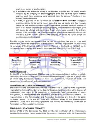 GOVIND KUMAR MISHRA govind@goacademy.in 
result of any merger or amalgamation; 
(c) to borrow money, where the money to be borrowed, together with the money already 
borrowed by the company will exceed aggregate of its paid‐up share capital and free 
reserves, apart from temporary loans obtained from the company’s bankers in the 
ordinary course of business; 
(d) to remit, or give time for the repayment of, any debt due from a director. The special 
resolution relating to borrowing money exceeding paid up capital and free reserves 
specify the total amount up to which the money may be borrowed by Board. The title of 
buyer or the person who takes on lease any property, investment or undertaking on good 
faith cannot be affected and also in case if such sale or lease covered in the ordinary 
business of such company. The resolution may also stipulate the conditions of such sale 
and lease, but this doesn’t authorise the company to reduce its capital except the 
provisions contained in this Act. 
The debt incurred by the company exceeding the paid up capital and free reserves is not valid 
and effectual, unless the lender proves that the loan was advanced on good faith and also having 
no knowledge of limit imposed had been exceeded Powers of the Board are not spelt out in 
Listing Agreement. However, it provides for the responsibilities and functions of the board. 
BOARD COMMITTEES 
Audit 
Committees 
Section 177 
Clause 49 
Nomination and 
Remuneration 
Committees 
Section 178 
Clause 49 
Stakeholders 
Relationship 
Committee 
Section 178(5) 
Corporate Social 
Responsibility 
Committee 
Section 135 
AUDIT COMMITTEES 
Section 177 of the Companies Act, 2013 has enlarged the responsibilities of auditors to include 
monitoring of auditors’ independence, evaluation of their performance, approval of modification 
of related‐party transactions, scrutiny of loans and investments, valuation of assets and 
evaluation of internal controls and risk management. 
NOMINATION AND REMUNERATION COMMITTEES: 
The Nomination and Remuneration Committee helps the Board of Directors in the preparations 
relating to the election of members of the Board of Directors, handling matters within its scope of 
responsibility that relate to the conditions of employment and remuneration of senior 
management, to management’s and personnel’s remuneration and incentive schemes. The 
responsibilities of the Remuneration and Nomination Committee are defined in its policy 
document. Section 178 of the Act deals with provisions related to the aforementioned 
committee. Clause 49 of the Listing agreement also provides for mandatory constitution of 
Nomination and Remuneration Committee. 
STAKEHOLDERS RELATIONSHIP COMMITTEE 
Section 178(5) of the Companies Act, 2013 provides for constitution of the Stakeholders 
Relationship Committee. Further, under Listing Agreement, a committee under the Chairmanship 
 
