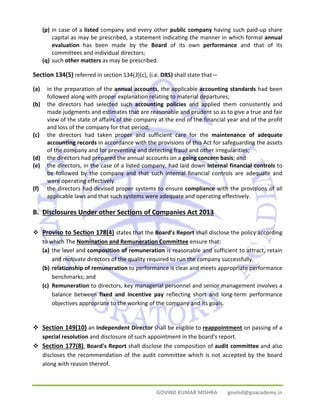 (p) in case of a listed company and every other public company having such paid‐up share 
capital as may be prescribed, a statement indicating the manner in which formal annual 
evaluation has been made by the Board of its own performance and that of its 
committees and individual directors; 
(q) such other matters as may be prescribed. 
Section 134(5) referred in section 134(3)(c), (i.e. DRS) shall state that— 
(a) in the preparation of the annual accounts, the applicable accounting standards had been 
followed along with proper explanation relating to material departures; 
(b) the directors had selected such accounting policies and applied them consistently and 
made judgments and estimates that are reasonable and prudent so as to give a true and fair 
view of the state of affairs of the company at the end of the financial year and of the profit 
and loss of the company for that period; 
(c) the directors had taken proper and sufficient care for the maintenance of adequate 
accounting records in accordance with the provisions of this Act for safeguarding the assets 
of the company and for preventing and detecting fraud and other irregularities; 
(d) the directors had prepared the annual accounts on a going concern basis; and 
(e) the directors, in the case of a listed company, had laid down internal financial controls to 
be followed by the company and that such internal financial controls are adequate and 
were operating effectively. 
(f) the directors had devised proper systems to ensure compliance with the provisions of all 
applicable laws and that such systems were adequate and operating effectively. 
B. Disclosures Under other Sections of Companies Act 2013 
™ Proviso to Section 178(4) states that the Board’s Report shall disclose the policy according 
to which The Nomination and Remuneration Committee ensure that: 
(a) the level and composition of remuneration is reasonable and sufficient to attract, retain 
and motivate directors of the quality required to run the company successfully. 
(b) relationship of remuneration to performance is clear and meets appropriate performance 
GOVIND KUMAR MISHRA govind@goacademy.in 
benchmarks; and 
(c) Remuneration to directors, key managerial personnel and senior management involves a 
balance between fixed and incentive pay reflecting short and long‐term performance 
objectives appropriate to the working of the company and its goals. 
™ Section 149(10) an Independent Director shall be eligible to reappointment on passing of a 
special resolution and disclosure of such appointment in the board's report. 
™ Section 177(8), Board’s Report shall disclose the composition of audit committee and also 
discloses the recommendation of the audit committee which is not accepted by the board 
along with reason thereof. 
 