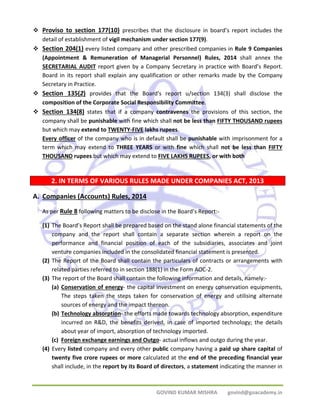 ™ Proviso to section 177(10) prescribes that the disclosure in board’s report includes the 
detail of establishment of vigil mechanism under section 177(9). 
™ Section 204(1) every listed company and other prescribed companies in Rule 9 Companies 
(Appointment & Remuneration of Managerial Personnel) Rules, 2014 shall annex the 
SECRETARIAL AUDIT report given by a Company Secretary in practice with Board’s Report. 
Board in its report shall explain any qualification or other remarks made by the Company 
Secretary in Practice. 
™ Section 135(2) provides that the Board's report u/section 134(3) shall disclose the 
composition of the Corporate Social Responsibility Committee. 
™ Section 134(8) states that if a company contravenes the provisions of this section, the 
company shall be punishable with fine which shall not be less than FIFTY THOUSAND rupees 
but which may extend to TWENTY‐FIVE lakhs rupees. 
Every officer of the company who is in default shall be punishable with imprisonment for a 
term which may extend to THREE YEARS or with fine which shall not be less than FIFTY 
THOUSAND rupees but which may extend to FIVE LAKHS RUPEES, or with both 
2. IN TERMS OF VARIOUS RULES MADE UNDER COMPANIES ACT, 2013 
GOVIND KUMAR MISHRA govind@goacademy.in 
A. Companies (Accounts) Rules, 2014 
As per Rule 8 following matters to be disclose in the Board’s Report:‐ 
(1) The Board’s Report shall be prepared based on the stand alone financial statements of the 
company and the report shall contain a separate section wherein a report on the 
performance and financial position of each of the subsidiaries, associates and joint 
venture companies included in the consolidated financial statement is presented. 
(2) The Report of the Board shall contain the particulars of contracts or arrangements with 
related parties referred to in section 188(1) in the Form AOC‐2. 
(3) The report of the Board shall contain the following information and details, namely:‐ 
(a) Conservation of energy‐ the capital investment on energy conservation equipments, 
The steps taken the steps taken for conservation of energy and utilising alternate 
sources of energy and the impact thereon. 
(b) Technology absorption‐ the efforts made towards technology absorption, expenditure 
incurred on R&D, the benefits derived, in case of imported technology; the details 
about year of import, absorption of technology imported. 
(c) Foreign exchange earnings and Outgo‐ actual inflows and outgo during the year. 
(4) Every listed company and every other public company having a paid up share capital of 
twenty five crore rupees or more calculated at the end of the preceding financial year 
shall include, in the report by its Board of directors, a statement indicating the manner in 
 