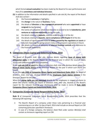 which formal annual evaluation has been made by the Board of its own performance and 
that of its committees and individual directors. 
(5) In addition to the information and details specified in sub‐rule (4), the report of the Board 
shall also contain – 
(i) the financial summary or highlights; 
(ii) the change in the nature of business, if any; 
(iii) the details of directors or key managerial personnel who were appointed or have 
GOVIND KUMAR MISHRA govind@goacademy.in 
resigned during the year; 
(iv) the names of companies which have become or ceased to be its Subsidiaries, joint 
ventures or associate companies during the year; 
(v) the details relating to deposits, covered under Chapter V of the Act 
(vi) the details relating to deposits, not in compliance with Chapter V of the Act. 
(vii) the details of significant and material orders passed by the regulators or courts or 
tribunals impacting the going concern status and company’s operations in future. 
(viii) the details in respect of adequacy of internal financial controls with reference to 
the Financial Statements. 
B. Companies (Share Capital and Debenture) Rules, 2014 
The Board of Directors shall, inter alia, disclose details regarding issue of shares with 
differential rights in the Board’s Report for the financial year in which the issue of equity 
shares with differential rights was completed. 
As per sub rule (13) of rule 8 the Board of Directors shall, inter alia, disclose details about the 
issue of sweat equity shares in the Directors’ Report for the year in which such shares are 
issued. 
As per the rule 12(9) of Companies (Share Capital and Debenture) Rules 2014, the Board of 
directors, shall, inter alia, disclose details of the Employees Stock Option Scheme in the 
Directors’ Report for the year. 
When the voting rights are not exercised directly by the employees in respect of shares to 
which the scheme relates, the Board of Directors shall, inter alia, disclose in the Board’s 
report for the relevant financial year Disclosures shall be made in terms of Rule 16(4) 
Companies (Share Capital and Debentures) Rules, 2014. 
C. Companies (Corporate Social Responsibility) Rules, 2014 
Rule 8 of Companies (Corporate Social Responsibility) Rules, 2014 prescribes that the 
following CSR reporting:‐ 
i) The Board’s Report of a company under these rules pertaining to a financial year 
commencing on a or after 1st day of April, 2014 shall include an Annual Report on CSR 
containing particulars specified in Annexure. 
ii) In case of a foreign company, the balance sheet filed under section 381(1)(a) shall 
contain an Annexure regarding report on CSR. 
 