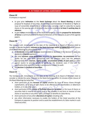 3. IN TERMS OF LISTING AGREEMENT 
GOVIND KUMAR MISHRA govind@goacademy.in 
Clause 19 
A company is required: 
• to give prior intimation to the Stock Exchange about the Board Meeting at which 
proposal for Buyback of Securities, declaration/recommendation of Dividend or Rights or 
issue of convertible debentures or of debentures carrying a right to subscribe to equity 
shares or the passing over of dividend is due to be considered at least 2 working days in 
advance; 
• to give notice simultaneously to the Stock Exchanges in case the proposal for declaration 
of bonus is communicated to the Board of Directors of the company as part of the agenda 
papers. 
Clause 20 
The company will, immediately on the date of the meeting of its Board of Directors held to 
consider or decide the same, intimate to the Stock Exchange within 15 MINUTES of the closure 
of the Board Meetings by phone/fax/e‐mail. 
• all dividends and/or cash bonuses recommended or declared or the decision to pass any 
dividend or interest payment; 
• the total turnover, gross profit/loss, provision for depreciation, tax provisions and net 
profits for the year (with comparison with the previous year) and the amounts 
appropriated from reserves, capital profits, accumulated profits of past years or other 
special source to provide wholly or partly for the dividend, even if this calls for 
qualification that such information is provisional or subject to audit. 
• the decision on Buyback of Securities. 
Clause 22 
The Company will, immediately on the date of the meeting of its Board of Directors held to 
consider or decide the same, intimate to the Stock Exchange within 15 minutes of the closure of 
the Board Meetings by Letter/fax: 
• short particulars of any increase of capital whether by issue of bonus shares through 
capitalization, or by way of right shares to be offered to the shareholders or debenture 
holders, or in any other way; 
• short particulars of the reissue of forfeited shares or securities, or the issue of shares or 
securities held in reserve for future issue or the creation in any form or manner of new 
shares or securities or any other rights, privileges or benefits to subscribe to; 
• short particulars of any other alterations of capital, including calls; 
• any other information necessary to enable the holders of the listed securities of the 
Company to appraise its position and to avoid the establishment of a false market in such 
listed securities. 
 