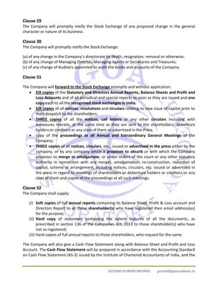 Clause 29 
The Company will promptly notify the Stock Exchange of any proposed change in the general 
character or nature of its business. 
Clause 30 
The Company will promptly notify the Stock Exchange: 
(a) of any change in the Company’s directorate by death, resignation, removal or otherwise; 
(b) of any change of Managing Director, Managing Agents or Secretaries and Treasures; 
(c) of any change of Auditors appointed to audit the books and accounts of the Company. 
Clause 31 
The Company will forward to the Stock Exchange promptly and without application: 
• SIX copies of the Statutory and Directors Annual Reports, Balance Sheets and Profit and 
Loss Accounts and of all periodical and special reports as soon as they are issued and one 
copy each to all the recognised stock exchanges in India; 
• SIX copies of all notices, resolutions and circulars relating to new issue of capital prior to 
GOVIND KUMAR MISHRA govind@goacademy.in 
their despatch to the shareholders; 
• THREE copies of all the notices, call letters or any other circulars including with 
Annexures thereto, at the same time as they are sent to the shareholders, debenture 
holders or creditors or any class of them or advertised in the Press. 
• copy of the proceedings at all Annual and Extraordinary General Meetings of the 
Company; 
• THREE copies of all notices, circulars, etc., issued or advertised in the press either by the 
company, or by any company which it proposes to absorb or with which the Company 
proposes to merge or amalgamate, or under orders of the court or any other statutory 
authority in connection with any merger, amalgamation, re‐construction, reduction of 
capital, scheme or arrangement, including notices, circulars, etc. issued or advertised in 
the press in regard to meetings of shareholders or debenture holders or creditors or any 
class of them and copies of the proceedings at all such meetings. 
Clause 32 
The Company shall supply: 
(i) Soft copies of full annual reports containing its Balance Sheet, Profit & Loss account and 
Directors Report to all those shareholder(s) who have registered their email address(es) 
for the purpose; 
(ii) Hard copy of statement containing the salient features of all the documents, as 
prescribed in section 136 of the Companies Act, 2013 to those shareholder(s) who have 
not so registered; 
(iii) Hard copies of full annual reports to those shareholders, who request for the same. 
The Company will also give a Cash Flow Statement along with Balance Sheet and Profit and Loss 
Account. The Cash Flow Statement will be prepared in accordance with the Accounting Standard 
on Cash Flow Statement (AS‐3) issued by the Institute of Chartered Accountants of India, and the 
 