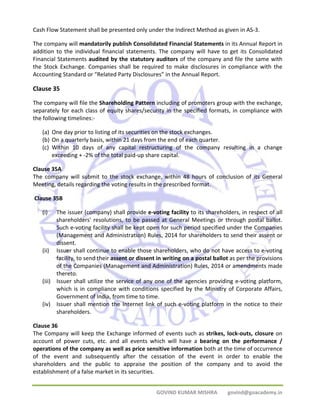 Cash Flow Statement shall be presented only under the Indirect Method as given in AS‐3. 
The company will mandatorily publish Consolidated Financial Statements in its Annual Report in 
addition to the individual financial statements. The company will have to get its Consolidated 
Financial Statements audited by the statutory auditors of the company and file the same with 
the Stock Exchange. Companies shall be required to make disclosures in compliance with the 
Accounting Standard or “Related Party Disclosures” in the Annual Report. 
Clause 35 
The company will file the Shareholding Pattern including of promoters group with the exchange, 
separately for each class of equity shares/security in the specified formats, in compliance with 
the following timelines:‐ 
(a) One day prior to listing of its securities on the stock exchanges. 
(b) On a quarterly basis, within 21 days from the end of each quarter. 
(c) Within 10 days of any capital restructuring of the company resulting in a change 
exceeding + ‐2% of the total paid‐up share capital. 
Clause 35A 
The company will submit to the stock exchange, within 48 hours of conclusion of its General 
Meeting, details regarding the voting results in the prescribed format. 
Clause 35B 
(i) The issuer (company) shall provide e‐voting facility to its shareholders, in respect of all 
shareholders' resolutions, to be passed at General Meetings or through postal ballot. 
Such e‐voting facility shall be kept open for such period specified under the Companies 
(Management and Administration) Rules, 2014 for shareholders to send their assent or 
dissent. 
(ii) Issuer shall continue to enable those shareholders, who do not have access to e‐voting 
facility, to send their assent or dissent in writing on a postal ballot as per the provisions 
of the Companies (Management and Administration) Rules, 2014 or amendments made 
thereto. 
(iii) Issuer shall utilize the service of any one of the agencies providing e‐voting platform, 
which is in compliance with conditions specified by the Ministry of Corporate Affairs, 
Government of India, from time to time. 
(iv) Issuer shall mention the Internet link of such e‐voting platform in the notice to their 
GOVIND KUMAR MISHRA govind@goacademy.in 
shareholders. 
Clause 36 
The Company will keep the Exchange informed of events such as strikes, lock‐outs, closure on 
account of power cuts, etc. and all events which will have a bearing on the performance / 
operations of the company as well as price sensitive information both at the time of occurrence 
of the event and subsequently after the cessation of the event in order to enable the 
shareholders and the public to appraise the position of the company and to avoid the 
establishment of a false market in its securities. 
 