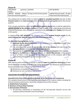 GOVIND KUMAR MISHRA govind@goacademy.in 
Clause 41 
UNAUDITED quarterly 
results 
AUDITED LAST QUARTER 
LIMITED REVIEW 45days 
from the end of the quarter. 
45 days of end of each quarter audited financial results ‐ 65 days 
of the end of the financial year 
The company has an option either to submit audited or unaudited quarterly and year to date 
financial results to the stock exchange within 45 days of end of each quarter (other than the last 
quarter). 
If the company decided to submit the UNAUDITED quarterly results then it shall be subjected to 
LIMITED REVIEW by the statutory auditors & in case of public sector undertakings, by practicing 
Chartered Accountant. Also, this shall be submitted to the exchange within 45days from the end 
of the quarter. 
In respect of the LAST QUARTER, the company shall submit audited financial results for the 
entire financial year within 65 days of the end of the financial year. 
The Quarterly Financial Results shall be: 
• Approved by the Board of Directors of the company or by a committee thereof, other 
than the audit committee. 
• The committee shall consist of not less than 1/3 of the directors and shall include the 
managing director and at least one independent director. 
• Submitted to the stock exchange within fifteen minutes of conclusion of the meeting. 
• Signed by the Chairman or Managing Director, or a Whole Time Director. In the absence 
of all of them, it shall be signed by any other director of the company who is duly 
authorized by the Board to sign the financial results. 
Clause 49 
SEBI requires Listed companies to include a separate report on Corporate Governance in their 
Annual Report by including Clause 49 in the Listing Agreement. The disclosures about Corporate 
Governance to be made in the Annual Report are as under: 
(1) Disclosures on mandatory requirements; 
(2) Disclosure on non‐mandatory requirements. 
DISCLOSURES ON MANDATORY REQUIREMENTS 
Clause49 (I) (C) of the Listing agreement provides for the Disclosure and Transparency 
The company should ensure timely and accurate disclosure on all material matters including the 
financial situation, performance, ownership, and governance of the company. 
A. Related Party Transactions 
B. Disclosure of Accounting Treatment 
C. Remuneration of Directors 
1. All pecuniary relationship or transactions of the non‐executive directors vis‐à‐vis the 
company shall be disclosed in the Annual Report. 
 
