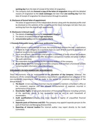 working day from the date of receipt of the letter of resignation. 
2. The company shall also forward a copy of the letter of resignation along with the detailed 
reasons of resignation to the stock exchanges not later than one working day from the 
date of receipt of resignation for dissemination through its website. 
GOVIND KUMAR MISHRA govind@goacademy.in 
G. Disclosure of formal letter of appointment 
The letter of appointment of the independent director along with the detailed profile shall 
be disclosed on the websites of the company and the Stock Exchanges not later than one 
working day from the date of such appointment. 
H. Disclosures in Annual report 
1. The details of training imparted to Independent Directors. 
2. The details of establishment of vigil mechanism. 
3. remuneration policy and the evaluation criteria . 
I. Proceeds from public issues, rights issue, preferential issues, etc. 
1. When money is raised through an issue, the company shall disclose the uses / applications 
of funds by major category on a quarterly basis as a part of their quarterly declaration of 
financial results to the Audit Committee. 
2. On an annual basis, the company shall prepare a statement of funds utilized for purposes 
other than those stated in the offer document / prospectus / notice and place it before 
the audit committee. 
3. This statement shall be certified by the statutory auditors of the company. 
4. As per Clause 54 of the listing agreement the company shall maintain a functional website 
containing basic information about the company 
DISCLOSURES ON NON‐MANDATORY REQUIREMENTS 
These requirements may be implemented at the discretion of the company. However, the 
disclosures of the compliance with mandatory requirements and adoption/non‐adoption of the 
non‐mandatory requirements shall be made in the section on corporate governance of the 
Annual Report. 
1. The Board ‐ A non‐executive Chairman may be entitled to maintain a Chairman's office at 
the company's expense and also allowed reimbursement of expenses incurred in 
performance of his duties. 
2. Shareholder Rights‐ A half‐yearly declaration of financial performance including summary 
of the significant events in last six‐months, may be sent to each household of 
shareholders. 
3. Audit qualifications‐Company may move towards a regime of unqualified financial 
statements. 
4. Separate posts of Chairman and CEO ‐The company may appoint separate persons to the 
post of Chairman and Managing Director/CEO. 
5. Reporting of Internal Auditor‐The Internal auditor may report directly to the Audit 
Committee. 
 