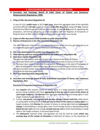 4. DISCLOSURES IN TERMS OF SEBI REGULATIONS 
A. Securities and Exchange Board of India (Issue of Capital and Disclosure 
GOVIND KUMAR MISHRA govind@goacademy.in 
Requirements) Regulations, 2009. 
1. Filing of offer document (Regulation 6) 
In case of a (a) a public issue; or (b) A right issue, where the aggregate value of the specified 
securities offered is 50 Lakh rupees or more, a draft offer document, along with fees, shall be 
filed with the SEBI through the lead merchant banker, at least 30 days prior to registering the 
prospectus, red herring prospectus or shelf prospectus with the Registrar of Companies or 
filing the letter of offer with the designated stock exchange, as the case may be. 
2. Copies of offer documents to be available to public (Regulation 61) 
3. Manner of disclosures in the offer document (Regulation 57) 
The offer document shall contain all material disclosures which are true and adequate so as 
to enable the applicants to take an informed investment decision. 
4. Pre‐issue advertisement for public issue (Regulation 47) 
5. Issue opening and issue closing advertisement for public issue (Regulation 48) 
6. Post‐ issue reports (Regulation 65) 
The lead merchant banker shall submit post‐issue reports to the Board as follows: 
(a) initial post issue report in specified format, within three days of closure of the issue 
(b) final post issue report in specified format, within fifteen days of the date of finalisation of 
basis of allotment or within fifteen days of refund of money in case of failure of issue. 
The lead merchant banker shall submit a due diligence certificate as per the format specified, 
along with the final post issue report. 
7. Post‐issue Advertisements (Regulation 66) 
B. Securities and Exchange Board of India (Substantial Acquisition of Shares and Takeovers) 
Regulations, 2011 
Disclosure of Acquisition and Disposal (Regulation 29) 
1. Any acquirer who acquires shares or voting rights in a target company (together with 
person acting in concert with him), aggregating to five per cent or more of the shares of 
such target company, shall disclose their aggregate shareholding and voting rights in such 
target company in specified format. 
2. Further, any person, who together with persons acting in concert with him, holds shares 
or voting rights entitling them to five per cent or more of the shares or voting rights in a 
target company, shall disclose the number of shares or voting rights held and subsequent 
change in shareholding or voting rights, even if such change results in shareholding falling 
below five per cent and such change exceeds two per cent of total shareholding or voting 
rights in the target company, in the prescribed format. 
3. The disclosures required under sub‐regulation (1) and (2) shall be made within two 
working days of the receipt of intimation of allotment of shares, or the acquisition of 
 