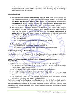 in the prescribed form, the number of shares or voting rights held and positions taken in 
derivatives by such person and his dependents, within 2 working days of becoming a 
director or officer of the company. 
GOVIND KUMAR MISHRA govind@goacademy.in 
Continual disclosure 
1. Any person who holds more than 5% shares or voting rights in any listed company shall 
disclose to the company in the prescribed form the number of shares or voting rights held 
and change in shareholding or voting rights, even if such change results in shareholding 
falling below 5%, if there has been change in such holdings from the last disclosure made 
and such change exceeds 2% of total shareholding or voting rights in the company. 
2. Any person who is a director or officer of a listed company, shall disclose to the company 
and the stock exchange where the securities of the company are listed, in the prescribed 
form, the total number of shares or voting rights held and change in shareholding or 
voting rights, if there has been a change in such holdings of such person and his 
dependents from the last disclosure made and the change exceeds 
(a) Rs. 5 lakh in value or 
(b) 25,000 shares or 
(c) 1% of total shareholding or voting rights, whichever is lower. 
3. These disclosures shall be made within 2 working days of: 
(a) the receipts of intimation of allotment of shares, or 
(b) the acquisition or sale of shares or voting rights, as the case may be. 
Disclosure by company to stock exchanges 
Every listed company, shall disclose to all stock exchanges on which the company is listed, the 
information received under these regulation, within 2 working days of receipt. 
Code of internal procedures and conduct for listed companies and other entities. 
(Regulation 12) 
All listed companies and organisations associated with securities markets including: 
(a) the intermediaries as mentioned in Section 12 of the SEBI Act, asset management 
company and trustees of mutual funds; 
(b) the self‐regulatory organisations recognised or authorised by the Board; 
(c) the recognised stock exchanges and clearing house or corporations; 
(d) the public financial institutions as defined in Section 2 (72) of the Companies Act, 2013; 
and 
(e) the professional firms such as auditors, accountancy firms, law firms, analysts, 
consultants, etc., assisting or advising listed companies, 
shall frame a code of internal procedures and conduct as near thereto the Model Code specified 
under these regulation without diluting it in any manner and ensure compliance of the same. 
The aforesaid entities shall abide by the code of Corporate Disclosure Practices as specified under 
these regulations and are required to adopt appropriate mechanisms and procedures to enforce 
the codes specified. 
 