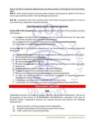 Rule 8 and 8A of companies (Appointment and Remuneration of Managerial Personnel) Rules, 
2014 
Rule 8 – Every listed company and every public company having paid up capital of 10 crore or 
more rupees shall have whole‐ time Key Managerial personnel. 
Rule 8A – Companies other than covered under rule 8 which has paid up capital of 5 crore or 
more shall have a whole‐time Company Secretary. 
FUNCTIONS AND DUTIES OF A COMPANY SECRETARY 
Section 205 of the Companies Act, 2013 prescribed that the functions of the company secretary 
shall include,— 
(a) to report to the Board about compliance with the provisions of this Act, the rules made 
thereunder and other laws applicable to the company; 
(b) to ensure that the company complies with the applicable secretarial standards; 
(c) to discharge such other duties as may be prescribed. 
Further, Rule 10 of the Companies (Appointment and Remuneration of managerial Personnel) 
Rules, 2014:‐ 
¾ To guide the directors of the company regarding their duties, responsibilities and powers; 
¾ To facilitate the convening of meetings; 
¾ To attend Board Meetings, Committee Meetings and General Meetings; 
¾ To maintain minutes of the meetings; 
¾ To obtain the approvals from Board, General Meeting, Government and other authorities 
GOVIND KUMAR MISHRA govind@goacademy.in 
as required; 
¾ To represent before various regulators, and other authorities; 
¾ To assist the Board in the conduct of affairs of the company; 
¾ To assist and advise the Board in ensuring good corporate governance; 
¾ To assist and advise the Board in ensuring the compliance of corporate governance 
requirements and best practices; 
¾ To discharge such other duties as specified under the Act or rules; 
¾ To discharge such other duties as may be assigned by the Board from time to time 
INDEPENDENT DIRECTORS 
ROLE 
Independent directors are known to bring an objective view in board deliberations. They act as 
the guardians of the interest of all shareholders and stakeholders, especially in the areas of 
potential conflict. Independent directors are required because they perform the following 
important role: 
(i) Balance the often conflicting interests of the stakeholders. 
(ii) Facilitate withstanding and countering pressures from owners. 
(iii) Fulfill a useful role in succession planning. 
 