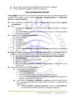 (iv) Act as a coach, mentor and sounding Board for their full time colleagues. 
(v) Provide independent judgment and wider perspectives. 
WHO IS AN INDEPENDENT DIRECTOR? 
Section 149(6) of Companies Act, 2013 defines independent director as: An independent director 
in relation to a company, means a director other than a Managing Director or a Whole‐Time 
Director or a Nominee Director,— 
(a) who, in the opinion of the Board, is a person of integrity and possesses relevant expertise 
GOVIND KUMAR MISHRA govind@goacademy.in 
and experience; 
(b) who: 
• is or was not a promoter of the company or its holding, subsidiary or associate 
company; 
• who is not related to promoters or directors in the company, its holding, subsidiary 
or associate company; 
(c) who has or had no Pecuniary Relationship 
• with the company, 
• its holding, 
• subsidiary or 
• associate company, or 
• their promoters, or 
• directors, 
• during the two immediately preceding financial years or during the current financial 
year; 
(d) none of whose relatives has or had Pecuniary Relationship or Transaction with the 
company, its holding, subsidiary or associate company, or their promoters, or directors, 
• amounting to two per cent or more of its gross turnover or total income or 
• fifty lakh rupees or 
• such higher amount as may be prescribed, 
• whichever is lower, 
• during the two immediately preceding financial years or during the current 
financial year; 
(e) who, neither himself nor any of his relatives— 
(i) holds or has held the position of a 
• Key Managerial Personnel or 
• is or has been Employee 
• of the company or its holding, subsidiary or associate company 
• in any of the three financial years immediately preceding the financial year in 
which he is proposed to be appointed; 
(ii) is or has been an employee or proprietor or a partner, in any of the three financial 
years immediately preceding the financial year in which he is proposed to be 
appointed, of— 
(A). a firm of auditors or company secretaries in practice or cost auditors of 
the company or its holding, subsidiary or associate company; or 
 