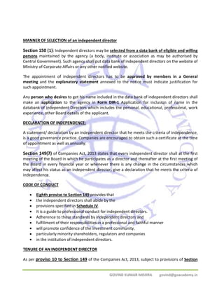 MANNER OF SELECTION of an independent director 
Section 150 (1): Independent directors may be selected from a data bank of eligible and willing 
persons maintained by the agency (a body, institute or association as may be authorised by 
Central Government). Such agency shall put data bank of independent directors on the website of 
Ministry of Corporate Affairs or any other notified website. 
The appointment of independent directors has to be approved by members in a General 
meeting and the explanatory statement annexed to the notice must indicate justification for 
such appointment. 
Any person who desires to get his name included in the data bank of independent directors shall 
make an application to the agency in Form DIR‐1 Application for inclusion of name in the 
databank of Independent Directors which includes the personal, educational, professional, work 
experience, other Board details of the applicant. 
DECLARATION OF INDEPENDENCE: 
A statement/ declaration by an independent director that he meets the criteria of independence, 
is a good governance practice. Companies are encouraged to obtain such a certificate at the time 
of appointment as well as annually. 
Section 149(7) of Companies Act, 2013 states that every independent director shall at the first 
meeting of the Board in which he participates as a director and thereafter at the first meeting of 
the Board in every financial year or whenever there is any change in the circumstances which 
may affect his status as an independent director, give a declaration that he meets the criteria of 
independence. 
CODE OF CONDUCT 
• Eighth proviso to Section 149 provides that 
• the independent directors shall abide by the 
• provisions specified in Schedule IV. 
• It is a guide to professional conduct for independent directors. 
• Adherence to these standards by independent directors and 
• fulfillment of their responsibilities in a professional and faithful manner 
• will promote confidence of the investment community, 
• particularly minority shareholders, regulators and companies 
• in the institution of independent directors. 
TENURE OF AN INDEPENDENT DIRECTOR 
As per proviso 10 to Section 149 of the Companies Act, 2013, subject to provisions of Section 
GOVIND KUMAR MISHRA govind@goacademy.in 
 