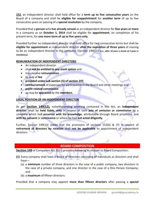 152, an independent director shall hold office for a term up to five consecutive years on the 
Board of a company and shall be eligible for reappointment for another term of up to five 
consecutive years on passing of a special resolution by the company. 
Provided that a person who has already served as an independent director for five years or more 
in a company as on October 1, 2014 shall be eligible for appointment, on completion of his 
present term, for one more term of up to five years only. 
Provided further no independent director shall hold office for two consecutive terms but shall be 
eligible for appointment as independent director after the expiration of three years of ceasing 
to be an independent director in the company. (Section 149(11)) (i.e., after 10 years a break of 3 years is 
mandatory). 
REMUNERATION OF INDEPENDENT DIRECTORS 
• An independent director 
• shall not be entitled to any stock option and 
• may receive remuneration 
• by way of fee 
• provided under sub‐section (5) of section 197, 
• reimbursement of expenses for participation in the Board and other meetings and 
• profit related commission 
• as may be approved by the members. 
LEGAL POSITION OF AN INDEPENDENT DIRECTOR 
As per Section 149(12), notwithstanding anything contained in this Act, an independent 
director; shall be held liable, only in respect of such acts of omission or commission by a 
company which had occurred with his knowledge, attributable through Board processes, and 
with his consent or connivance or where he had not acted diligently. 
Further, Section 149(13) states that the provisions of sections 152(6) & (7) in respect of 
retirement of directors by rotation shall not be applicable to appointment of independent 
directors. 
BOARD COMPOSITION 
Section 149 of Companies Act 2013, provides following in relation to Board Composition: 
(1) Every company shall have a Board of Directors consisting of individuals as directors and shall 
have— 
(a) a minimum number of three directors in the case of a public company, two directors in 
the case of a private company, and one director in the case of a One Person Company; 
and 
GOVIND KUMAR MISHRA govind@goacademy.in 
(b) a maximum of fifteen directors: 
Provided that a company may appoint more than fifteen directors after passing a special 
 