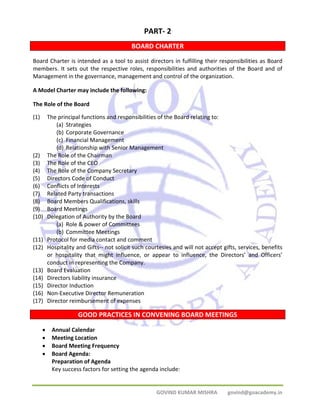 PART‐ 2 
BOARD CHARTER 
Board Charter is intended as a tool to assist directors in fulfilling their responsibilities as Board 
members. It sets out the respective roles, responsibilities and authorities of the Board and of 
Management in the governance, management and control of the organization. 
A Model Charter may include the following: 
The Role of the Board 
(1) The principal functions and responsibilities of the Board relating to: 
(a) Strategies 
(b) Corporate Governance 
(c) Financial Management 
(d) Relationship with Senior Management 
GOVIND KUMAR MISHRA govind@goacademy.in 
(2) The Role of the Chairman 
(3) The Role of the CEO 
(4) The Role of the Company Secretary 
(5) Directors Code of Conduct 
(6) Conflicts of Interests 
(7) Related Party transactions 
(8) Board Members Qualifications, skills 
(9) Board Meetings 
(10) Delegation of Authority by the Board 
(a) Role & power of Committees 
(b) Committee Meetings 
(11) Protocol for media contact and comment 
(12) Hospitality and Gifts‐‐ not solicit such courtesies and will not accept gifts, services, benefits 
or hospitality that might influence, or appear to influence, the Directors’ and Officers’ 
conduct in representing the Company. 
(13) Board Evaluation 
(14) Directors liability insurance 
(15) Director Induction 
(16) Non‐Executive Director Remuneration 
(17) Director reimbursement of expenses 
GOOD PRACTICES IN CONVENING BOARD MEETINGS 
• Annual Calendar 
• Meeting Location 
• Board Meeting Frequency 
• Board Agenda: 
Preparation of Agenda 
Key success factors for setting the agenda include: 
 