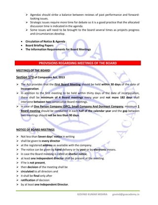 ¾ Agendas should strike a balance between reviews of past performance and forward‐looking 
GOVIND KUMAR MISHRA govind@goacademy.in 
issues. 
¾ Strategic issues require more time for debate so it is a good practice that the allocated 
discussion time is indicated in the agenda. 
¾ Some issues will need to be brought to the board several times as projects progress 
and circumstances develop. 
• Circulation of Notice & Agenda 
• Board Briefing Papers 
• The Information Requirements for Board Meetings 
PROVISIONS REGARDING MEETINGS OF THE BOARD 
MEETINGS OF THE BOARD: 
Section 173 of Companies Act, 2013 
¾ The Act provides that the First Board Meeting should be held within 30 days of the date of 
Incorporation. 
¾ In addition to the first meeting to be held within thirty days of the date of incorporation, 
there shall be minimum of 4 Board meetings every year and not more 182 days shall 
intervene between two consecutive Board meetings. 
¾ In case of One Person Company (OPC), Small Company And Dormant Company, minimum 1 
Board meeting should be conducted in each half of the calendar year and the gap between 
two meetings should not be less than 90 days. 
NOTICE OF BOARD MEETINGS 
¾ Not less than Seven days’ notice in writing 
¾ shall be given to every director 
¾ at the registered address as available with the company. 
¾ The notice can be given by hand delivery or by post or by electronic means. 
¾ In case the Board meeting is called at shorter notice, 
¾ at least one independent director shall be present at the meeting. 
¾ If he is not present, 
¾ then decision of the meeting shall be 
¾ circulated to all directors and 
¾ it shall be final only after 
¾ ratification of decision 
¾ by at least one Independent Director. 
XXXX 
120 DAYS 
 