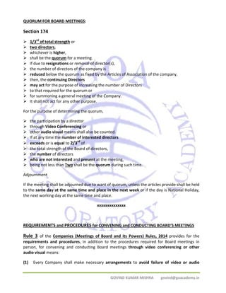 QUORUM FOR BOARD MEETINGS: 
Section 174 
¾ 1/3rd of total strength or 
¾ two directors, 
¾ whichever is higher, 
¾ shall be the quorum for a meeting. 
¾ If due to resignations or removal of director(s), 
¾ the number of directors of the company is 
¾ reduced below the quorum as fixed by the Articles of Association of the company, 
¾ then, the continuing Directors 
¾ may act for the purpose of increasing the number of Directors 
¾ to that required for the quorum or 
¾ for summoning a general meeting of the Company. 
¾ It shall not act for any other purpose. 
For the purpose of determining the quorum, 
¾ the participation by a director 
¾ through Video Conferencing or 
¾ other audio visual means shall also be counted. 
¾ If at any time the number of interested directors 
¾ exceeds or is equal to 2/3rd of 
¾ the total strength of the Board of directors, 
¾ the number of directors 
¾ who are not interested and present at the meeting, 
¾ being not less than Two shall be the quorum during such time. 
Adjournment 
If the meeting shall be adjourned due to want of quorum, unless the articles provide shall be held 
to the same day at the same time and place in the next week or if the day is National Holiday, 
the next working day at the same time and place. 
xxxxxxxxxxxxxx 
REQUIREMENTS and PROCEDURES for CONVENING and CONDUCTING BOARD’S MEETINGS 
Rule 3 of the Companies (Meetings of Board and its Powers) Rules, 2014 provides for the 
requirements and procedures, in addition to the procedures required for Board meetings in 
person, for convening and conducting Board meetings through video conferencing or other 
audio visual means: 
(1) Every Company shall make necessary arrangements to avoid failure of video or audio 
GOVIND KUMAR MISHRA govind@goacademy.in 
 