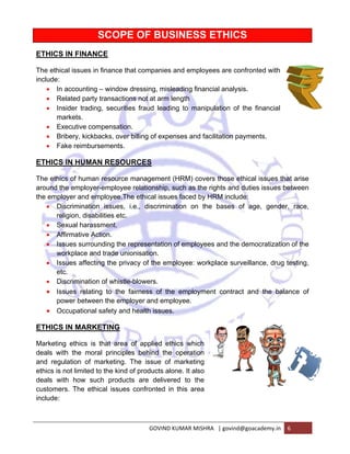 ETHICS 
The ethica 
include: 
IN FINANC 
al issues in 
• In a 
• Re 
• Ins 
accounting 
lated party 
sider trading 
arkets. 
ecutive com 
bery, kickba 
ke reimburs 
IN HUMAN 
s of human 
e employer 
oyer and em 
scrimination 
gion, disab 
xual harass 
irmative Ac 
ues surrou 
rkplace and 
ues affectin 
c. 
scrimination 
ues relatin 
wer betwee 
cupational 
IN MARKE 
g ethics is 
h the mora 
lation of m 
not limited t 
h how suc 
s. The ethi 
ma 
• Exe 
• Bri 
• Fak 
ETHICS 
The ethics 
around the 
the emplo 
• Dis 
reli 
• Sex 
• Aff 
• Iss 
wo 
• Iss 
etc 
• Dis 
• Iss 
pow 
• Oc 
ETHICS 
Marketing 
deals with 
and regul 
ethics is n 
deals wit 
customers 
include: 
SCOPE 
CE 
finance tha 
E OF BU 
USINES 
at compani 
– window d 
transaction 
g, securitie 
SS ETH 
es and em 
dressing, m 
ns not at ar 
es fraud lea 
mpensation 
acks, over 
sements. 
N RESOU 
n resource m 
r-employee 
mployee.Th 
n issues, i 
bilities etc. 
sment. 
ction. 
nding the re 
d trade unio 
ng the priva 
HICS 
ployees are 
misleading f 
m length 
ading to m 
. 
billing of ex 
e confronte 
financial an 
alysis. 
manipulation 
xpenses an 
RCES 
manageme 
relationshi 
e ethical iss 
.e., discrim 
ed with 
n of the fin 
nd facilitatio 
ent (HRM) c 
ip, such as 
sues faced 
mination on 
epresentati 
onisation. 
acy of the e 
n of whistle-ng 
nancial 
on payment 
covers thos 
the rights a 
by HRM in 
n the base 
ion of empl 
employee: 
-blowers. 
airness of 
loyer and e 
health issu 
to the fa 
en the empl 
safety and 
ETING 
that area 
al principle 
marketing. T 
o the kind o 
ch product 
cal issues 
s. 
se ethical is 
and duties 
nclude: 
es of age, 
oyees and 
workplace 
the emplo 
employee. 
ues. 
of applied 
es behind t 
The issue 
of products 
ts are deli 
confronted 
ssues that a 
issues betw 
the democ 
cratization o 
surveillanc 
oyment con 
ethics whi 
the operati 
of marketi 
alone. It al 
vered to t 
d in this ar 
GOVIN 
ich 
on 
ing 
lso 
the 
rea 
ND KUMAR M 
ntract and 
MISHRA | gov 
ce, drug tes 
the balanc 
vind@goacad 
gender, r 
demy.in 6 
arise 
ween 
race, 
of the 
sting, 
ce of 
 