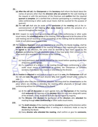 GOVIND KUMAR MISHRA govind@goacademy.in 
(5) . 
(a) After the roll call, the Chairperson or the Secretary shall inform the Board about the 
names of persons other than the directors who are present for the said meeting at 
the request or with the permission of the Chairman and confirm that the required 
quorum is complete. (It is clarified that a director participating in a meeting through 
video conferencing or other audio visual means shall be counted for the purpose of 
quorum). 
(b) The roll call shall also be made at the conclusion of the meeting and at the re‐commencement 
of the meeting after every break to confirm the presence of a 
quorum throughout the meeting. 
(6) With respect to every meeting conducted through video conferencing or other audio 
visual means, the scheduled venue of the meeting, shall be deemed to be the place of the 
said meeting and all recordings of the proceedings at the meeting shall be deemed to be 
made at such place (venue should be in India). 
(7) The Statutory Registers which are required to be placed in the Board meeting, shall be 
placed at the scheduled venue of the meeting and where such registers are required to 
be signed by the directors, the same shall be deemed to have been signed by the 
directors participating through electronic mode if they have given their consent to this 
effect and it is so recorded in the minutes of the meeting. 
(8) . 
(a) Every participant shall identify himself for the record before speaking on any item 
of business on the agenda. 
(b) If a statement of a director in the meeting through video conferencing or other 
audio visual means is interrupted or garbled, the Chairperson or company 
secretary shall request for a repeat or reiteration by the director. 
(9) If a motion is objected to and there is a need to put it to vote, the Chairperson shall call 
the roll and note the vote of each director who shall identify himself while casting his 
vote. 
(10) No person other than the Chairperson, directors, Secretary shall be allowed access to the 
place where any director is attending the meeting either physically or through video 
conferencing without the permission of the Board. 
(11) . 
(a) At the end of discussion on each agenda item, the Chairperson of the meeting 
shall announce the summary of the decision taken on such item along with names 
of the directors, if any, dissented from the decision taken by majority. 
(b) The Minutes shall disclose the particulars of the directors who attended the 
meeting through video conferencing or other audio visual means. 
(12) . 
(a) The draft minutes of the meeting shall be circulated among all the directors within 
fifteen days of the meeting either in writing or in electronic mode as may be 
decided by the Board. 
(b) Every director who attended the meeting, shall confirm or give his comments, 
 