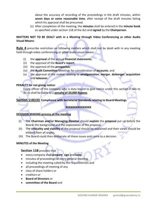 about the accuracy of recording of the proceedings in the draft minutes, within 
seven days or some reasonable time, after receipt of the draft minutes failing 
which his approval shall be presumed. 
(c) After completion of the meeting, the minutes shall be entered in the minute book 
as specified under section 118 of the Act and signed by the Chairperson. 
MATTERS NOT TO BE DEALT with in a Meeting through Video Conferencing or other Audio 
Visual Means: 
Rule 4 prescribe restriction on following matters which shall not be dealt with in any meeting 
held through video conferencing or other audio visual means: 
(i) the approval of the annual financial statements; 
(ii) the approval of the Board’s report; 
(iii) the approval of the prospectus; 
(iv) the Audit Committee Meetings for consideration of accounts; and 
(v) the approval of the matter relating to amalgamation, merger, demerger, acquisition 
GOVIND KUMAR MISHRA govind@goacademy.in 
and takeover. 
PENALTY for not giving notice: 
Every officer of the company who is duty bound to give notice under this section if fails to 
do so shall be liable to a penalty of 20,000 Rupees. 
Section 118(10) Compliance with Secretarial Standards relating to Board Meetings 
XXXXXXXXXXXXXXX 
DECISION MAKING process at the meeting 
(I) The Chairman and/or Managing Director should explain the proposal put up before the 
Board, the background and the expectation of the proposal. 
(II) The criticality and viability of the proposal should be explained and their views should be 
elicited from all angles. 
(III) The Board could then deliberate all these issues and come to a decision. 
MINUTES of the Meeting 
Section 118 provides that 
• every company shall prepare, sign and keep 
• minutes of proceedings of every general meeting, 
• including the meeting called by the requisitionists and 
• all proceedings of meeting of any 
• class of share holders or 
• creditors or 
• Board of Directors or 
• committee of the Board and 
 