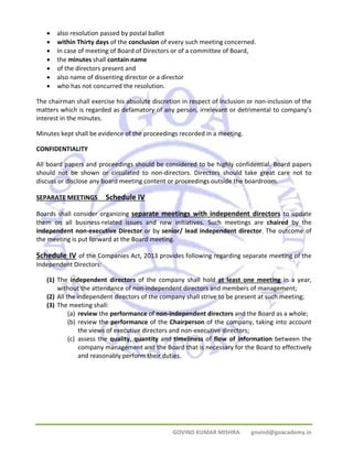 • also resolution passed by postal ballot 
• within Thirty days of the conclusion of every such meeting concerned. 
• In case of meeting of Board of Directors or of a committee of Board, 
• the minutes shall contain name 
• of the directors present and 
• also name of dissenting director or a director 
• who has not concurred the resolution. 
The chairman shall exercise his absolute discretion in respect of inclusion or non‐inclusion of the 
matters which is regarded as defamatory of any person, irrelevant or detrimental to company’s 
interest in the minutes. 
Minutes kept shall be evidence of the proceedings recorded in a meeting. 
CONFIDENTIALITY 
All board papers and proceedings should be considered to be highly confidential. Board papers 
should not be shown or circulated to non‐directors. Directors should take great care not to 
discuss or disclose any board meeting content or proceedings outside the boardroom. 
SEPARATE MEETINGS Schedule IV 
Boards shall consider organizing separate meetings with independent directors to update 
them on all business‐related issues and new initiatives. Such meetings are chaired by the 
independent non‐executive Director or by senior/ lead independent director. The outcome of 
the meeting is put forward at the Board meeting. 
Schedule IV of the Companies Act, 2013 provides following regarding separate meeting of the 
Independent Directors: 
(1) The independent directors of the company shall hold at least one meeting in a year, 
without the attendance of non‐independent directors and members of management; 
(2) All the independent directors of the company shall strive to be present at such meeting; 
(3) The meeting shall: 
(a) review the performance of non‐independent directors and the Board as a whole; 
(b) review the performance of the Chairperson of the company, taking into account 
the views of executive directors and non‐executive directors; 
(c) assess the quality, quantity and timeliness of flow of information between the 
company management and the Board that is necessary for the Board to effectively 
and reasonably perform their duties. 
GOVIND KUMAR MISHRA govind@goacademy.in 
 