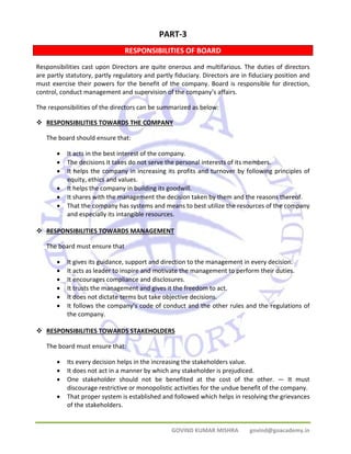 PART‐3 
RESPONSIBILITIES OF BOARD 
Responsibilities cast upon Directors are quite onerous and multifarious. The duties of directors 
are partly statutory, partly regulatory and partly fiduciary. Directors are in fiduciary position and 
must exercise their powers for the benefit of the company. Board is responsible for direction, 
control, conduct management and supervision of the company’s affairs. 
The responsibilities of the directors can be summarized as below: 
™ RESPONSIBILITIES TOWARDS THE COMPANY 
GOVIND KUMAR MISHRA govind@goacademy.in 
The board should ensure that: 
• It acts in the best interest of the company. 
• The decisions it takes do not serve the personal interests of its members. 
• It helps the company in increasing its profits and turnover by following principles of 
equity, ethics and values. 
• It helps the company in building its goodwill. 
• It shares with the management the decision taken by them and the reasons thereof. 
• That the company has systems and means to best utilize the resources of the company 
and especially its intangible resources. 
™ RESPONSIBILITIES TOWARDS MANAGEMENT 
The board must ensure that 
• It gives its guidance, support and direction to the management in every decision. 
• It acts as leader to inspire and motivate the management to perform their duties. 
• It encourages compliance and disclosures. 
• It trusts the management and gives it the freedom to act. 
• It does not dictate terms but take objective decisions. 
• It follows the company’s code of conduct and the other rules and the regulations of 
the company. 
™ RESPONSIBILITIES TOWARDS STAKEHOLDERS 
The board must ensure that: 
• Its every decision helps in the increasing the stakeholders value. 
• It does not act in a manner by which any stakeholder is prejudiced. 
• One stakeholder should not be benefited at the cost of the other. — It must 
discourage restrictive or monopolistic activities for the undue benefit of the company. 
• That proper system is established and followed which helps in resolving the grievances 
of the stakeholders. 
 