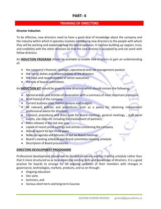 PART‐ 4 
TRAINING OF DIRECTORS 
Director Induction 
To be effective, new directors need to have a good deal of knowledge about the company and 
the industry within which it operates involves introducing new directors to the people with whom 
they will be working and explaining how the board operates. It involves building up rapport, trust, 
and credibility with the other directors so that the new director is accepted by and can work with 
fellow directors. 
An INDUCTION PROGRAM should be available to enable new directors to gain an understanding 
of: 
• the company’s financial, strategic, operational and risk management position 
• the rights, duties and responsibilities of the directors 
• the roles and responsibilities of senior executives 
• the role of board committees. 
An INDUCTION KIT should be given to new directors which should contain the following: 
• Memorandum and Articles of Association with a summary of most important provisions 
• Brief history of the company 
• Current business plan, market analysis and budgets 
• All relevant policies and procedures, such as a policy for obtaining independent 
GOVIND KUMAR MISHRA govind@goacademy.in 
professional advice for directors; 
• Protocol, procedures and dress code for Board meetings, general meetings, , staff social 
events, site visits etc including the involvement of partners; 
• Press releases in the last one year 
• copies of recent press cuttings and articles concerning the company 
• Annual report for last three years 
• Notes on agenda and Minutes of last six Board meetings 
• Board’s meeting schedule and Board committee meeting schedule 
• Description of Board procedures. 
DIRECTORS DEVELOPMENT PROGRAMME 
Professional development should not be treated as merely another training schedule rather than 
that it more structured so as to sharpen the existing skills and knowledge of directors. It is a good 
practice for boards to arrange for an ongoing updation of their members with changes in 
governance, technologies, markets, products, and so on through: 
• Ongoing education 
• Site visits 
• Seminars; and 
• Various short term and long term Courses 
 