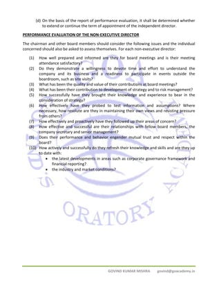 (d) On the basis of the report of performance evaluation, it shall be determined whether 
to extend or continue the term of appointment of the independent director. 
PERFORMANCE EVALUATION OF THE NON‐EXECUTIVE DIRECTOR 
The chairman and other board members should consider the following issues and the individual 
concerned should also be asked to assess themselves. For each non‐executive director: 
(1) How well prepared and informed are they for board meetings and is their meeting 
GOVIND KUMAR MISHRA govind@goacademy.in 
attendance satisfactory? 
(2) Do they demonstrate a willingness to devote time and effort to understand the 
company and its business and a readiness to participate in events outside the 
boardroom, such as site visits? 
(3) What has been the quality and value of their contributions at board meetings? 
(4) What has been their contribution to development of strategy and to risk management? 
(5) How successfully have they brought their knowledge and experience to bear in the 
consideration of strategy? 
(6) How effectively have they probed to test information and assumptions? Where 
necessary, how resolute are they in maintaining their own views and resisting pressure 
from others? 
(7) How effectively and proactively have they followed up their areas of concern? 
(8) How effective and successful are their relationships with fellow board members, the 
company secretary and senior management? 
(9) Does their performance and behavior engender mutual trust and respect within the 
board? 
(10) How actively and successfully do they refresh their knowledge and skills and are they up 
to date with: 
• the latest developments in areas such as corporate governance framework and 
financial reporting? 
• the industry and market conditions? 
 
