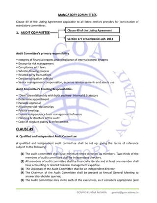 MANDATORY COMMITTEES 
Clause 49 of the Listing Agreement applicable to all listed entities provides for constitution of 
mandatory committees. 
1. AUDIT COMMITTEE 
Clause 49 of the Listing Agreement 
Section 177 of Companies Act, 2013 
Audit Committee’s primary responsibility 
• Integrity of financial reports and compliance of Internal control systems 
• Enterprise risk management 
• Compliance with laws 
• Whistle‐blowing process 
• Related party transactions 
• Creditor obligation defaults 
• Senior management compensation, expense reimbursements and assets use 
Audit Committee’s Enabling Responsibilities 
• “Own” the relationship with both auditors‐ Internal & Statutory 
• Determine appointment 
• Periodic appraisal 
• All commercial relationships 
• Private meetings 
• Ensure independence from management influence 
• Planning & Structure of the audit 
• Code of conduct quality & enforcement. 
CLAUSE 49 
A. Qualified and Independent Audit Committee 
A qualified and independent audit committee shall be set up, giving the terms of reference 
subject to the following: 
(1) The audit committee shall have minimum three directors as members. Two‐thirds of the 
members of audit committee shall be independent directors. 
(2) All members of audit committee shall be financially literate and at least one member shall 
have accounting or related financial management expertise. 
(3) The Chairman of the Audit Committee shall be an independent director; 
(4) The Chairman of the Audit Committee shall be present at Annual General Meeting to 
GOVIND KUMAR MISHRA govind@goacademy.in 
answer shareholder queries; 
(5) The Audit Committee may invite such of the executives, as it considers appropriate (and 
 