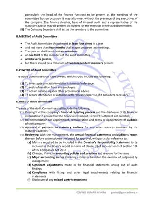 particularly the head of the finance function) to be present at the meetings of the 
committee, but on occasions it may also meet without the presence of any executives of 
the company. The finance director, head of internal audit and a representative of the 
statutory auditor may be present as invitees for the meetings of the audit committee; 
(6) The Company Secretary shall act as the secretary to the committee. 
GOVIND KUMAR MISHRA govind@goacademy.in 
B. MEETING of Audit Committee 
• The Audit Committee should meet at least four times in a year 
• and not more than four months shall elapse between two meetings. 
• The quorum shall be either two members 
• or one third of the members of the audit committee 
• whichever is greater, 
• but there should be a minimum of two independent members present. 
C. POWERS of Audit Committee 
The Audit Committee shall have powers, which should include the following: 
(1) To investigate any activity within its terms of reference. 
(2) To seek information from any employee. 
(3) To obtain outside legal or other professional advice. 
(4) To secure attendance of outsiders with relevant expertise, if it considers necessary. 
D. ROLE of Audit Committee 
The role of the Audit Committee shall include the following: 
(1) Oversight of the company’s financial reporting process and the disclosure of its financial 
information to ensure that the financial statement is correct, sufficient and credible; 
(2) Recommendation for appointment, remuneration and terms of appointment of auditors 
of the company; 
(3) Approval of payment to statutory auditors for any other services rendered by the 
statutory auditors; 
(4) Reviewing, with the management, the annual financial statements and auditor's report 
thereon before submission to the board for approval, with particular reference to: 
(a) Matters required to be included in the Director’s Responsibility Statement to be 
included in the Board’s report in terms of clause (c) of sub‐section 3 of section 134 
of the Companies Act, 2013 
(b) Changes, if any, in accounting policies and practices and reasons for the same 
(c) Major accounting entries involving estimates based on the exercise of judgment by 
management 
(d) Significant adjustments made in the financial statements arising out of audit 
findings 
(e) Compliance with listing and other legal requirements relating to financial 
statements 
(f) Disclosure of any related party transactions 
 
