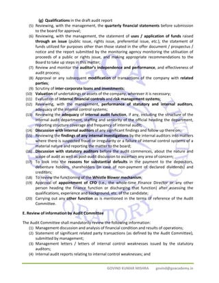 (g) Qualifications in the draft audit report 
(5) Reviewing, with the management, the quarterly financial statements before submission 
GOVIND KUMAR MISHRA govind@goacademy.in 
to the board for approval; 
(6) Reviewing, with the management, the statement of uses / application of funds raised 
through an issue (public issue, rights issue, preferential issue, etc.), the statement of 
funds utilized for purposes other than those stated in the offer document / prospectus / 
notice and the report submitted by the monitoring agency monitoring the utilisation of 
proceeds of a public or rights issue, and making appropriate recommendations to the 
Board to take up steps in this matter; 
(7) Review and monitor the auditor’s independence and performance, and effectiveness of 
audit process; 
(8) Approval or any subsequent modification of transactions of the company with related 
parties; 
(9) Scrutiny of inter‐corporate loans and investments; 
(10) Valuation of undertakings or assets of the company, wherever it is necessary; 
(11) Evaluation of internal financial controls and risk management systems; 
(12) Reviewing, with the management, performance of statutory and internal auditors, 
adequacy of the internal control systems; 
(13) Reviewing the adequacy of internal audit function, if any, including the structure of the 
internal audit department, staffing and seniority of the official heading the department, 
reporting structure coverage and frequency of internal audit; 
(14) Discussion with internal auditors of any significant findings and follow up there on; 
(15) Reviewing the findings of any internal investigations by the internal auditors into matters 
where there is suspected fraud or irregularity or a failure of internal control systems of a 
material nature and reporting the matter to the board; 
(16) Discussion with statutory auditors before the audit commences, about the nature and 
scope of audit as well as post‐audit discussion to ascertain any area of concern; 
(17) To look into the reasons for substantial defaults in the payment to the depositors, 
debenture holders, shareholders (in case of non‐payment of declared dividends) and 
creditors; 
(18) To review the functioning of the Whistle Blower mechanism; 
(19) Approval of appointment of CFO (i.e., the whole‐time Finance Director or any other 
person heading the finance function or discharging that function) after assessing the 
qualifications, experience and background, etc. of the candidate; 
(20) Carrying out any other function as is mentioned in the terms of reference of the Audit 
Committee. 
E. Review of information by Audit Committee 
The Audit Committee shall mandatorily review the following information: 
(1) Management discussion and analysis of financial condition and results of operations; 
(2) Statement of significant related party transactions (as defined by the Audit Committee), 
submitted by management; 
(3) Management letters / letters of internal control weaknesses issued by the statutory 
auditors; 
(4) Internal audit reports relating to internal control weaknesses; and 
 