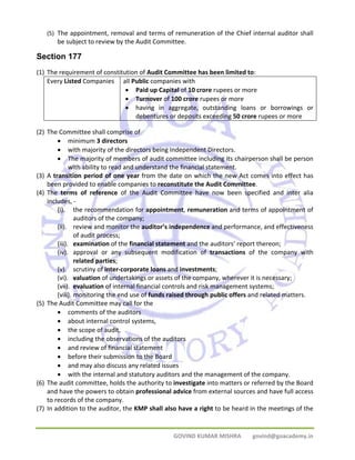 (5) The appointment, removal and terms of remuneration of the Chief internal auditor shall 
be subject to review by the Audit Committee. 
Section 177 
(1) The requirement of constitution of Audit Committee has been limited to: 
Every Listed Companies all Public companies with 
• Paid up Capital of 10 crore rupees or more 
• Turnover of 100 crore rupees or more 
• having in aggregate, outstanding loans or borrowings or 
debentures or deposits exceeding 50 crore rupees or more 
GOVIND KUMAR MISHRA govind@goacademy.in 
(2) The Committee shall comprise of 
• minimum 3 directors 
• with majority of the directors being Independent Directors. 
• The majority of members of audit committee including its chairperson shall be person 
with ability to read and understand the financial statement. 
(3) A transition period of one year from the date on which the new Act comes into effect has 
been provided to enable companies to reconstitute the Audit Committee. 
(4) The terms of reference of the Audit Committee have now been specified and inter alia 
includes, ‐ 
(i). the recommendation for appointment, remuneration and terms of appointment of 
auditors of the company; 
(ii). review and monitor the auditor’s independence and performance, and effectiveness 
of audit process; 
(iii). examination of the financial statement and the auditors’ report thereon; 
(iv). approval or any subsequent modification of transactions of the company with 
related parties; 
(v). scrutiny of inter‐corporate loans and investments; 
(vi). valuation of undertakings or assets of the company, wherever it is necessary; 
(vii). evaluation of internal financial controls and risk management systems; 
(viii). monitoring the end use of funds raised through public offers and related matters. 
(5) The Audit Committee may call for the 
• comments of the auditors 
• about internal control systems, 
• the scope of audit, 
• including the observations of the auditors 
• and review of financial statement 
• before their submission to the Board 
• and may also discuss any related issues 
• with the internal and statutory auditors and the management of the company. 
(6) The audit committee, holds the authority to investigate into matters or referred by the Board 
and have the powers to obtain professional advice from external sources and have full access 
to records of the company. 
(7) In addition to the auditor, the KMP shall also have a right to be heard in the meetings of the 
 