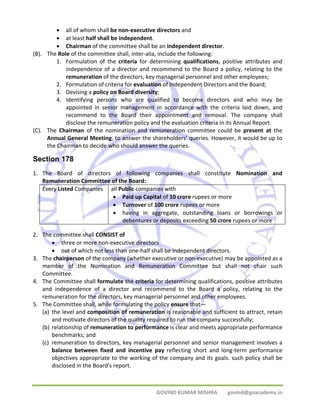 • all of whom shall be non‐executive directors and 
• at least half shall be independent. 
• Chairman of the committee shall be an independent director. 
(B). The Role of the committee shall, inter‐alia, include the following: 
1. Formulation of the criteria for determining qualifications, positive attributes and 
independence of a director and recommend to the Board a policy, relating to the 
remuneration of the directors, key managerial personnel and other employees; 
2. Formulation of criteria for evaluation of Independent Directors and the Board; 
3. Devising a policy on Board diversity; 
4. Identifying persons who are qualified to become directors and who may be 
appointed in senior management in accordance with the criteria laid down, and 
recommend to the Board their appointment and removal. The company shall 
disclose the remuneration policy and the evaluation criteria in its Annual Report. 
(C). The Chairman of the nomination and remuneration committee could be present at the 
Annual General Meeting, to answer the shareholders’ queries. However, it would be up to 
the Chairman to decide who should answer the queries. 
Section 178 
1. The Board of directors of following companies shall constitute Nomination and 
Remuneration Committee of the Board: 
Every Listed Companies all Public companies with 
• Paid up Capital of 10 crore rupees or more 
• Turnover of 100 crore rupees or more 
• having in aggregate, outstanding loans or borrowings or 
debentures or deposits exceeding 50 crore rupees or more 
GOVIND KUMAR MISHRA govind@goacademy.in 
2. The committee shall CONSIST of 
• three or more non‐executive directors 
• out of which not less than one‐half shall be independent directors. 
3. The chairperson of the company (whether executive or non‐executive) may be appointed as a 
member of the Nomination and Remuneration Committee but shall not chair such 
Committee. 
4. The Committee shall formulate the criteria for determining qualifications, positive attributes 
and independence of a director and recommend to the Board a policy, relating to the 
remuneration for the directors, key managerial personnel and other employees. 
5. The Committee shall, while formulating the policy ensure that— 
(a) the level and composition of remuneration is reasonable and sufficient to attract, retain 
and motivate directors of the quality required to run the company successfully; 
(b) relationship of remuneration to performance is clear and meets appropriate performance 
benchmarks; and 
(c) remuneration to directors, key managerial personnel and senior management involves a 
balance between fixed and incentive pay reflecting short and long‐term performance 
objectives appropriate to the working of the company and its goals. such policy shall be 
disclosed in the Board's report. 
 