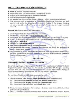 THE STAKEHOLDERS RELATIONSHIP COMMITTEE 
• Clause 49 of Listing Agreement mandates 
• a committee under the Chairmanship of a non‐executive director 
• and such other members as may be decided by the Board 
• shall be formed to specifically look into 
• the redressal of grievances of shareholders, debenture holders and other security holders. 
• This Committee shall be designated as ‘Stakeholders Relationship Committee’ and shall 
consider and resolve the grievances of the security holders of the company including 
complaints related to transfer of shares, non‐receipt of balance sheet, non‐receipt of declared 
dividends. 
Section 178(5) of the Companies Act, 2013 provides for 
• constitution of the Stakeholders Relationship Committee. 
• The Board of a company that has more than one thousand 
• shareholders, debenture‐holders, deposit‐holders and any other security holders at any time 
• during a financial year is required to constitute a Stakeholders Relationship Committee 
• consisting of a chairperson 
• who shall be a non‐executive director 
• and such other members as may be decided by the Board. 
• The Stakeholders Relationship Committee shall consider and resolve the grievances of 
GOVIND KUMAR MISHRA govind@goacademy.in 
security holders of the company. 
• The chairperson of each of the committees constituted under this section or, in his absence, 
any other member of the committee authorised by him in this behalf shall attend the general 
meetings of the company. 
XXXXXXXXXXXXXXX 
CORPORATE SOCIAL RESPONSIBILITY COMMITTEE 
One of the key changes in the Companies Act, 2013 is the introduction of a Corporate Social 
Responsibility section making India the first country to mandate CSR through a statutory 
provision. While CSR is not mandatory for companies, the rules are in line with the ‘Comply or 
Explain’ principle with penalties applicable only if an explanation is not offered. 
The provisions of the Section 135 may be summarized as under: 
1. The Section applies to the following classes of companies during any financial year: 
(i). Companies having Net Worth of rupees Five Hundred Crore or more; 
(ii). Companies having Turnover of rupees One Thousand Crore or more; 
(iii). Companies having Net Profit of rupees Five Crore or more. 
2. The companies specified above shall constitute a Corporate Social Responsibility Committee 
(CSR Committee) of the Board. 
3. The CSR Committee shall consist of three or more Directors, out of which at least one Director 
 