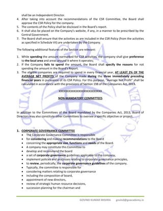 GOVIND KUMAR MISHRA govind@goacademy.in 
shall be an Independent Director. 
4. After taking into account the recommendations of the CSR Committee, the Board shall 
approve the CSR Policy for the company. 
5. The contents of the Policy shall be disclosed in the Board’s report. 
6. It shall also be placed on the Company’s website, if any, in a manner to be prescribed by the 
Central Government. 
7. The Board shall ensure that the activities as are included in the CSR Policy (from the activities 
as specified in Schedule VII) are undertaken by the Company. 
The following additional features of the Section are relevant: 
1. While spending the amount earmarked for CSR activities, the company shall give preference 
to the local area and areas around it where it operates; 
2. If the Company fails to spend the amount, the Board shall specify the reasons for not 
spending the amount in the Board’s Report. 
3. The eligible companies are required to spend in every financial year, AT LEAST 2% OF THE 
AVERAGE NET PROFITS of the Company made during the three immediately preceding 
financial years in pursuance of its CSR Policy. For this purpose, “Average Net Profit” shall be 
calculated in accordance with the provisions of Section 198 of the Companies Act, 2013. 
XXXXXXXXXXXXXXXXXXXXXXXXXX 
NON‐MANDATORY COMMITTEES 
In addition to the Committees of the Board mandated by the Companies Act, 2013, Board of 
Directors may also constitute other Committees to oversee a specific objective or project. 
1. CORPORATE GOVERNANCE COMMITTEE 
• The Corporate Governance Committee is responsible 
• for considering and making recommendations to the Board 
• concerning the appropriate size, functions and needs of the Board. 
• A company may constitute this Committee to 
• develop and recommend the board 
• a set of corporate governance guidelines applicable to the company, 
• implement policies and processes relating to corporate governance principles, 
• to review, periodically, the corporate governance guidelines of the company. 
• Typically, the committee is responsible for 
• considering matters relating to corporate governance 
• including the composition of board, 
• appointment of new directors, 
• review of strategic human resource decisions, 
• succession planning for the chairman and 
 