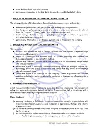 • other key board and executive positions, 
• performance evaluation of the board and its committees and individual directors. 
2. REGULATORY, COMPLIANCE & GOVERNMENT AFFAIRS COMMITTEE 
The primary objective of the Compliance Committee is to review, oversee, and monitor: 
• the Company’s compliance with applicable legal and regulatory requirements, 
• the Company’s policies, programs, and procedures to ensure compliance with relevant 
laws, the Company’s Code of Conduct, and other relevant standards; 
• the Company’s efforts to implement legal obligations arising from settlement agreements 
GOVIND KUMAR MISHRA govind@goacademy.in 
and other similar documents; and 
• perform any other duties as are directed by the Board of Directors of the company. 
3. SCIENCE, TECHNOLOGY & SUSTAINABILITY COMMITTEE 
This committee: 
• Monitors and reviews the overall strategy, direction and effectiveness of the Company’s 
research and development. 
• Serves as a resource and provides input, as needed, regarding the scientific and 
technological aspects of product safety matters. 
• Reviews the Company’s policies, programs and practices on environment, health, safety 
and un‐sustainability. 
• Assists the Board in identifying and comprehending significant emerging science and 
technology policy and public health issues and trends that may impact the Company’s 
overall business strategy. 
• Assists the Board in its oversight of the Company’s major acquisitions and business 
development activities as they relate to the acquisition or development of new science or 
technology. 
4. RISK MANAGEMENT COMMITTEE 
A risk management Committee’s role is to assist the Board in establishing risk management 
policy, overseeing and monitoring its implementation. The committee shall be constituted with at 
least three directors, majority being independent directors. 
Major functions: 
(a) Assisting the Board in fulfilling its corporate governance oversight responsibilities with 
regard to identification, evaluation and mitigation of operational, strategic and external 
environment risks. 
(b) To ensure that management has instituted adequate process to evaluate major risks faced 
by the company 
(c) Establishing the role and responsibilities of officers/team who shall be responsible for: 
• Facilitating the execution of risk management practices in the enterprise 
 