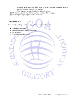 • Reviewing enterprise risks from time to time, initiating mitigation actions, 
identifying owners and reviewing progress 
• Reporting risk events and incidents in a timely manner 
(d) Monitoring and reviewing risk management practices of the Company 
(e) Reviewing and approving risk‐related disclosures. 
OTHER COMMITTEES 
Companies depending upon the need may have more committees like: 
GOVIND KUMAR MISHRA govind@goacademy.in 
• Strategies Committee 
• Capital Expenditure (Capex) Committee. 
• HR Committee 
• Project Appraisal Committee 
 