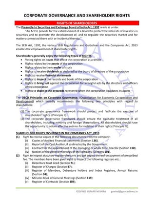 CHAPTER 7 
CORPORATE GOVERNANCE AND SHAREHOLDER RIGHTS 
RIGHTS OF SHAREHOLDERS 
The Preamble to Securities and Exchange Board of India Act, 1992 reads as under: 
“An Act to provide for the establishment of a Board to protect the interests of investors in 
securities and to promote the development of, and to regulate the securities market and for 
matters connected there with or incidental thereto.” 
The SEBI Act, 1992, the various SEBI Regulations and Guidelines and the Companies Act, 2013 
enables the empowerment of shareholder rights. 
Shareholders generally enjoy the following types of RIGHTS: 
• Voting rights on issues that affect the corporation as a whole 
• Rights related to the assets of the corporation 
• Rights related to the transfer of stock 
• Rights to receive dividends as declared by the board of directors of the corporation 
• Right to receive financial statements 
• Rights to inspect the records and books of the corporation 
• Rights to bring suit against the corporation for wrongful acts by the directors and officers 
GOVIND KUMAR MISHRA govind@goacademy.in 
of the corporation 
• Rights to share in the proceeds recovered when the corporation liquidates its assets 
The OECD Principles on Corporate Governance, (Organisation for Economic Co‐operation and 
Development) which broadly recommends the following two principles with regard to 
shareholders: 
(1) The corporate governance framework should protect and facilitate the exercise of 
shareholders’ rights. (Principle II). 
(2) The corporate governance framework should ensure the equitable treatment of all 
shareholders, including minority and foreign shareholders. All shareholders should have 
the opportunity to obtain effective redress for violation of their rights (Principle III). 
SHAREHOLDER RIGHTS ENSHRINED IN THE COMPANIES ACT, 2013 
(1) Right to receive copies of the following documents from the company: 
(i) Copies of Audited Financial statements (Section 136). 
(ii) Report of the Cost Auditor, if so directed by the Government. 
(iii) Contract for the appointment of the managing or whole time director (Section 190). 
(iv) Notices of the general meetings of the company (Sections 101). 
(2) Right to inspect statutory registers/returns and get copies thereof on payment of prescribed 
fee. The members have been given right to inspect the following registers etc.: 
(i) Debenture trust deed (Section 71); 
(ii) Register of Charges (Section 87); 
(iii) Register of Members, Debenture holders and Index Registers, Annual Returns 
(Section 94); 
(iv) Minutes Book of General Meetings (Section 119); 
(v) Register of Contracts (Section 189); 
 