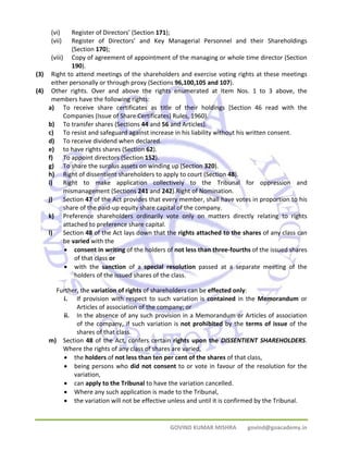 (vi) Register of Directors’ (Section 171); 
(vii) Register of Directors’ and Key Managerial Personnel and their Shareholdings 
GOVIND KUMAR MISHRA govind@goacademy.in 
(Section 170); 
(viii) Copy of agreement of appointment of the managing or whole time director (Section 
190). 
(3) Right to attend meetings of the shareholders and exercise voting rights at these meetings 
either personally or through proxy (Sections 96,100,105 and 107). 
(4) Other rights. Over and above the rights enumerated at Item Nos. 1 to 3 above, the 
members have the following rights: 
a) To receive share certificates as title of their holdings [Section 46 read with the 
Companies (Issue of Share Certificates) Rules, 1960). 
b) To transfer shares (Sections 44 and 56 and Articles). 
c) To resist and safeguard against increase in his liability without his written consent. 
d) To receive dividend when declared. 
e) to have rights shares (Section 62). 
f) To appoint directors (Section 152). 
g) To share the surplus assets on winding up (Section 320). 
h) Right of dissentient shareholders to apply to court (Section 48). 
i) Right to make application collectively to the Tribunal for oppression and 
mismanagement (Sections 241 and 242).Right of Nomination. 
j) Section 47 of the Act provides that every member, shall have votes in proportion to his 
share of the paid‐up equity share capital of the company. 
k) Preference shareholders ordinarily vote only on matters directly relating to rights 
attached to preference share capital. 
l) Section 48 of the Act lays down that the rights attached to the shares of any class can 
be varied with the 
• consent in writing of the holders of not less than three‐fourths of the issued shares 
of that class or 
• with the sanction of a special resolution passed at a separate meeting of the 
holders of the issued shares of the class. 
Further, the variation of rights of shareholders can be effected only: 
i. If provision with respect to such variation is contained in the Memorandum or 
Articles of association of the company; or 
ii. In the absence of any such provision in a Memorandum or Articles of association 
of the company, if such variation is not prohibited by the terms of issue of the 
shares of that class. 
m) Section 48 of the Act, confers certain rights upon the DISSENTIENT SHAREHOLDERS. 
Where the rights of any class of shares are varied, 
• the holders of not less than ten per cent of the shares of that class, 
• being persons who did not consent to or vote in favour of the resolution for the 
variation, 
• can apply to the Tribunal to have the variation cancelled. 
• Where any such application is made to the Tribunal, 
• the variation will not be effective unless and until it is confirmed by the Tribunal. 
 