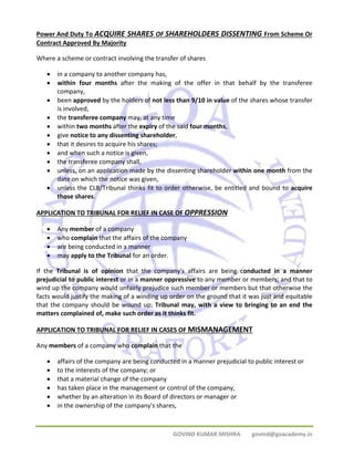 Power And Duty To ACQUIRE SHARES OF SHAREHOLDERS DISSENTING From Scheme Or 
Contract Approved By Majority 
Where a scheme or contract involving the transfer of shares 
• in a company to another company has, 
• within four months after the making of the offer in that behalf by the transferee 
GOVIND KUMAR MISHRA govind@goacademy.in 
company, 
• been approved by the holders of not less than 9/10 in value of the shares whose transfer 
is involved, 
• the transferee company may, at any time 
• within two months after the expiry of the said four months, 
• give notice to any dissenting shareholder, 
• that it desires to acquire his shares; 
• and when such a notice is given, 
• the transferee company shall, 
• unless, on an application made by the dissenting shareholder within one month from the 
date on which the notice was given, 
• unless the CLB/Tribunal thinks fit to order otherwise, be entitled and bound to acquire 
those shares. 
APPLICATION TO TRIBUNAL FOR RELIEF IN CASE OF OPPRESSION 
• Any member of a company 
• who complain that the affairs of the company 
• are being conducted in a manner 
• may apply to the Tribunal for an order. 
If the Tribunal is of opinion that the company's affairs are being conducted in a manner 
prejudicial to public interest or in a manner oppressive to any member or members; and that to 
wind up the company would unfairly prejudice such member or members but that otherwise the 
facts would justify the making of a winding up order on the ground that it was just and equitable 
that the company should be wound up; Tribunal may, with a view to bringing to an end the 
matters complained of, make such order as it thinks fit. 
APPLICATION TO TRIBUNAL FOR RELIEF IN CASES OF MISMANAGEMENT 
Any members of a company who complain that the 
• affairs of the company are being conducted in a manner prejudicial to public interest or 
• to the interests of the company; or 
• that a material change of the company 
• has taken place in the management or control of the company, 
• whether by an alteration in its Board of directors or manager or 
• in the ownership of the company's shares, 
 