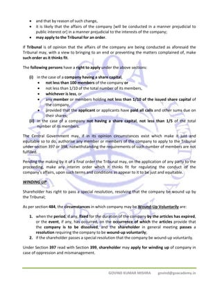 • and that by reason of such change, 
• it is likely that the affairs of the company [will be conducted in a manner prejudicial to 
public interest or] in a manner prejudicial to the interests of the company; 
GOVIND KUMAR MISHRA govind@goacademy.in 
• may apply to the Tribunal for an order. 
If Tribunal is of opinion that the affairs of the company are being conducted as aforesaid the 
Tribunal may, with a view to bringing to an end or preventing the matters complained of, make 
such order as it thinks fit. 
The following persons have a right to apply under the above sections: 
(i) in the case of a company having a share capital, 
• not less than 100 members of the company or 
• not less than 1/10 of the total number of its members, 
• whichever is less, or 
• any member or members holding not less than 1/10 of the issued share capital of 
the company, 
• provided that the applicant or applicants have paid all calls and other sums due on 
their shares; 
(ii) in the case of a company not having a share capital, not less than 1/5 of the total 
number of its members. 
The Central Government may, if in its opinion circumstances exist which make it just and 
equitable so to do, authorise any member or members of the company to apply to the Tribunal 
under section 397 or 398, notwithstanding the requirements of such number of members are not 
fulfilled. 
Pending the making by it of a final order the Tribunal may, on the application of any party to the 
proceeding, make any interim order which it thinks fit for regulating the conduct of the 
company's affairs, upon such terms and conditions as appear to it to be just and equitable. 
WINDING UP 
Shareholder has right to pass a special resolution, resolving that the company be wound up by 
the Tribunal; 
As per section 484, the circumstances in which company may be Wound‐Up Voluntarily are: 
1. when the period, if any, fixed for the duration of the company by the articles has expired, 
or the event, if any, has occurred, on the occurrence of which the articles provide that 
the company is to be dissolved, and the shareholder in general meeting passes a 
resolution requiring the company to be wound‐up voluntarily; 
2. if the shareholder passes a special resolution that the company be wound‐up voluntarily. 
Under Section 397 read with Section 399, shareholder may apply for winding up of company in 
case of oppression and mismanagement. 
 
