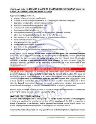 POWER AND DUTY TO ACQUIRE SHARES OF SHAREHOLDERS DISSENTING FROM THE 
SCHEME OR CONTRACT APPROVED BY THE MAJORITY 
As per section 235(1) of the Act, 
• where a scheme or contract involving the 
• transfer of shares or any class of shares in a company (the transferor company) 
• to another company (the transferee company) has, 
• within four months after making of an offer 
• in that behalf by the transferee company, 
• been approved by the holders of 
• not less than nine‐tenths in value of the shares whose transfer is involved, 
• other than shares already held at the date of the offer by, or 
• by a nominee of the transferee company or its subsidiary companies, 
• the transferee company may, 
• at any time within two months 
• after the expiry of the said four months, 
• give notice in the prescribed manner 
• to any dissenting shareholder that it desires to acquire his shares. 
As per section 235(2), where a notice under sub‐section (1) is given, the transferee company 
shall, unless on an application made by the dissenting shareholder to the Tribunal, within one 
month from the date on which the notice was given and the Tribunal thinks fit to order 
otherwise, be entitled to and bound to acquire those shares on the terms on which, under the 
scheme or contract, the shares of the approving shareholders are to be transferred to the 
transferee company. 
CHALLENGES IN EXERCISING SHAREHOLDERS RIGHTS 
One of the basic challenges in exercising the shareholder rights stems from information 
asymmetry between the dominant shareholders and the minority shareholders. This could be 
attributed to lack of timely disclosure of accurate information on important matters which is 
crucial for the protection of shareholders’ rights for two main reasons. First, shareholders need 
to have access to information about important matters to make decisions that are in their 
interests. Second, information disclosure is crucial in preventing managers and dominant 
shareholders from engaging in activities that are detrimental to minority shareholders. 
Another major challenge arises on account of lack of awareness amongst the small shareholders 
as their rights leading towards a passive approach to voting 
INVESTOR PROTECTION IN INDIA 
Securities and Exchange Board of India (SEBI) is the capital market regulator and nodal agency 
in India who regulates the security market. One of the objectives of the SEBI is to provide a 
degree of protection to the investors and to safeguard their rights, steady flow of savings into 
market and to promote the development of and regulate the securities market. 
Investors should be safeguarded not only against frauds and cheating but also against the losses 
GOVIND KUMAR MISHRA govind@goacademy.in 
 