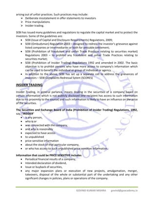 arising out of unfair practices. Such practices may include: 
¾ Deliberate misstatement in offer statements to investors 
¾ Price manipulations 
¾ Insider trading. 
SEBI has issued many guidelines and regulations to regulate the capital market and to protect the 
investors. Some of the guidelines are: 
• SEBI (Issue of Capital and Disclosure Requirements) Regulations, 2009; 
• SEBI (Ombudsman) Regulation 2003 – designed to redress the investor’s grievance against 
listed companies or intermediaries or both for amicable settlement; 
• SEBI (Prohibition of fraudulent and unfair Trade Practices relating to securities market) 
Regulations 2003 – to prohibit any fraudulent and unfair Trade Practices relating to 
securities market; 
• SEBI (Prohibition of Insider Trading) Regulations 1992 and amended in 2002. The basic 
objective is to prohibit persons who have more access to company’s information which 
can be used to benefit the individual or group of individual or agency. 
• In addition to the above, SEBI has set up a separate cell to address the grievances of 
investors – SEBI Complaints Redressal Sytem (SCORES) 
INSIDER TRADING 
Insider Trading, in general parlance, means dealing in the securities of a company based on 
certain information which is not publicly disclosed (the recipient has access to such information 
due to his proximity to the source) and such information is likely to have an influence on the price 
of the securities. 
The Securities and Exchange Board of India (Prohibition of Insider Trading) Regulations, 1992, 
say, "INSIDER" 
• is any person, 
• who is or 
• was connected with the company, 
• and who is reasonably 
• expected to have access 
• to unpublished 
• price‐sensitive information 
• about the stock of that particular company, 
• or who has access to such unpublished price sensitive information. 
Information that could be PRICE SENSITIVE includes 
• Periodical financial results of a company, 
• Intended declaration of dividend, 
• Issue or buyback of securities, 
• any major expansion plans or execution of new projects, amalgamation, merger, 
takeovers, disposal of the whole or substantial part of the undertaking and any other 
significant changes in policies, plans or operations of the company. 
GOVIND KUMAR MISHRA govind@goacademy.in 
 