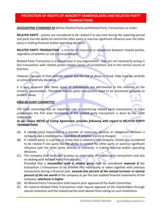 PROTECTION OF RIGHTS OF MINORITY SHAREHOLDERS AND RELATED PARTY 
TRANSACTIONS 
ACCOUNTING STANDARD 18 defines Related Party and Related Party Transactions as under: 
RELATED PARTY ‐ parties are considered to be related if at any time during the reporting period 
one party has the ability to control the other party or exercise significant influence over the other 
party in making financial and/or operating decisions. 
RELATED PARTY TRANSACTION ‐ a transfer of resources or obligations between related parties, 
regardless of whether or not a price is charged. 
Related Party Transaction is a critical issue in any organization. They are not necessarily wrong in 
fact transactions with related parties happen across all jurisdictions and in the normal course of 
business. 
However, because of their delicate nature and the risk of abuse or fraud, they must be carefully 
scrutinized and fully disclosed. 
It is very apparent that these types of transactions are detrimental to the interests of the 
minority shareholders. Therefore related party transactions need to be monitored properly to 
prevent abuse. 
ROLE OF AUDIT COMMITTEE 
The audit committee has an important role in monitoring related party transactions. In most 
jurisdictions the first level monitoring of the related party transactions is done by the audit 
committee. 
As per Clause 49(VII) of Listing Agreement, provides following with regard to RELATED PARTY 
TRANSACTIONS: 
(A). A related party transaction is a transfer of resources, services or obligations between a 
company and a related party, regardless of whether a price is charged. 
(B). A ‘related party' is a person or entity that is related to the company. Parties are considered 
to be related if one party has the ability to control the other party or exercise significant 
influence over the other party, directly or indirectly, in making financial and/or operating 
decisions. 
(C). The company shall formulate a policy on materiality of related party transactions and also 
on dealing with Related Party Transactions. 
Provided that a transaction with a related party shall be considered material if the 
transaction / transactions to be entered into individually or taken together with previous 
transactions during a financial year, exceeds five percent of the annual turnover or twenty 
percent of the net worth of the company as per the last audited financial statements of the 
company, whichever is higher. 
(D). All Related Party Transactions shall require prior approval of the Audit Committee. 
(E). All material Related Party Transactions shall require approval of the shareholders through 
special resolution and the related parties shall abstain from voting on such resolutions. 
GOVIND KUMAR MISHRA govind@goacademy.in 
 