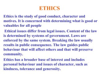 ETHICS
Ethics is the study of good conduct, character and
motives. It is concerned with determining what is good or
valuables for all people
Ethical issues differ from legal issues. Content of the law
is determined by systems of government. Laws are
enforced by the same system. Breaking the law usually
results in public consequence. The law guides public
behaviour that will affect others and that will preserve
community.
Ethics has a broader base of interest and includes
personal behaviour and issues of character, such as
kindness, tolerance and generosity.
 