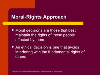Copyright © 2005 by South-Western, a division of Thomson Learning. All rights reserved.
10
Moral-Rights Approach
 Moral decisions are those that best
maintain the rights of those people
affected by them.
 An ethical decision is one that avoids
interfering with the fundamental rights of
others
 
