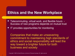 Copyright © 2005 by South-Western, a division of Thomson Learning. All rights reserved.
18
Ethics and the New Workplace
 Telecommuting, virtual work, and flexible hours -
Success of new programs depends on mutual trust
 IT provides opportunities for monitoring
 Companies that make an unwavering
commitment to maintaining high standards of
ethics and social responsibility will lead the
way toward a brighter future for both
business and society
 