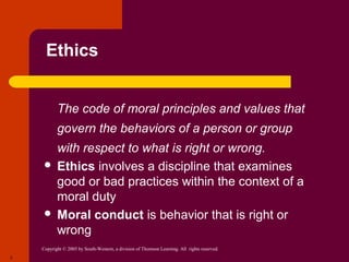 Copyright © 2005 by South-Western, a division of Thomson Learning. All rights reserved.
3
Ethics
 The code of moral principles and values that
govern the behaviors of a person or group
with respect to what is right or wrong.
 Ethics involves a discipline that examines
good or bad practices within the context of a
moral duty
 Moral conduct is behavior that is right or
wrong
 