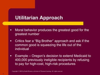 Copyright © 2005 by South-Western, a division of Thomson Learning. All rights reserved.
8
Utilitarian Approach
● Moral behavior produces the greatest good for the
greatest number
● Critics fear a “Big Brother” approach and ask if the
common good is squeezing the life out of the
individual
● Example – Oregon’s decision to extend Medicaid to
400,000 previously ineligible recipients by refusing
to pay for high-cost, high-risk procedures
 